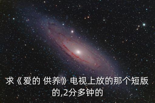求《爱的 供养》电视上放的那个短版的,2分多钟的