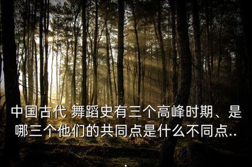 中国古代 舞蹈史有三个高峰时期、是哪三个他们的共同点是什么不同点...