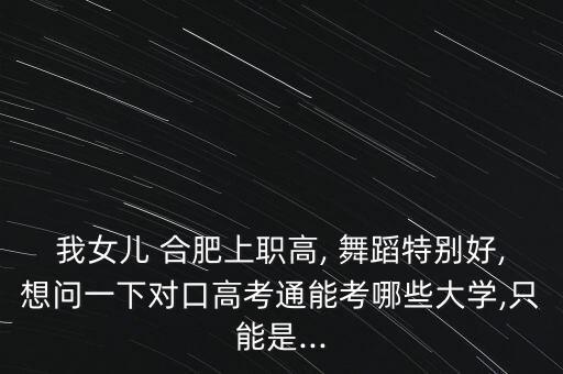 我女儿 合肥上职高, 舞蹈特别好,想问一下对口高考通能考哪些大学,只能是...