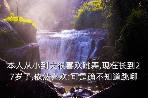 本人从小到大很喜欢跳舞,现在长到27岁了,依然喜欢:可是确不知道跳哪...