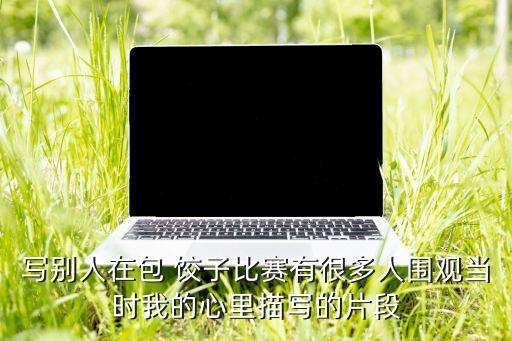 写别人在包 饺子比赛有很多人围观当时我的心里描写的片段