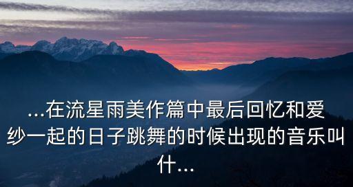 ...在流星雨美作篇中最后回忆和爱纱一起的日子跳舞的时候出现的音乐叫什...