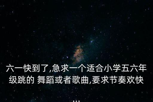 六一快到了,急求一个适合小学五六年级跳的 舞蹈或者歌曲,要求节奏欢快...