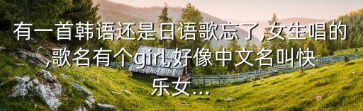 有一首韩语还是日语歌忘了,女生唱的,歌名有个girl,好像中文名叫快乐女...