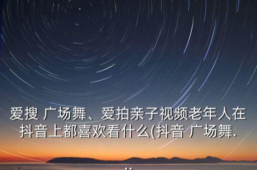 爱搜 广场舞、爱拍亲子视频老年人在抖音上都喜欢看什么(抖音 广场舞...