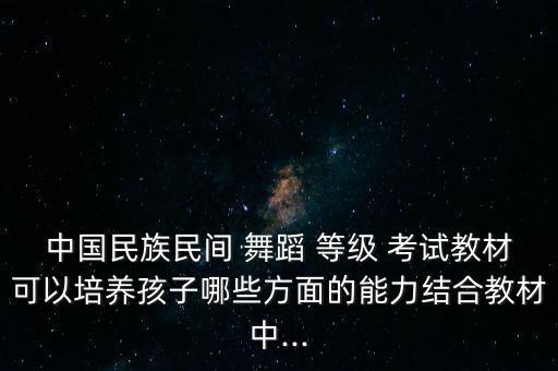 中国民族民间 舞蹈 等级 考试教材可以培养孩子哪些方面的能力结合教材中...
