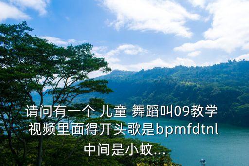 请问有一个 儿童 舞蹈叫09教学 视频里面得开头歌是bpmfdtnl中间是小蚊...