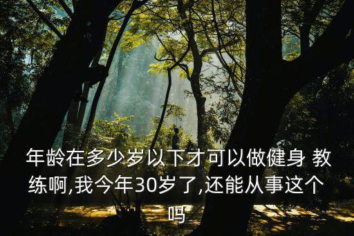  年龄在多少岁以下才可以做健身 教练啊,我今年30岁了,还能从事这个吗