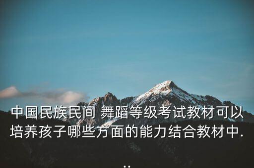 中国民族民间 舞蹈等级考试教材可以培养孩子哪些方面的能力结合教材中...