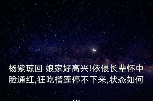 杨紫琼回 娘家好高兴!依偎长辈怀中脸通红,狂吃榴莲停不下来,状态如何...