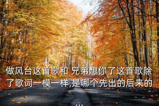 做风台这首歌和 兄弟想你了这首歌除了歌词一模一样,是哪个先出的后来的...