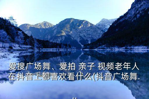爱搜广场舞、爱拍 亲子 视频老年人在抖音上都喜欢看什么(抖音广场舞...