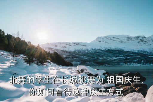 北舞的学生在长城跳舞为 祖国庆生,你如何看待这种庆生方式