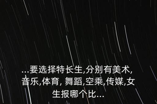 ...要选择特长生,分别有美术, 音乐,体育, 舞蹈,空乘,传媒,女生报哪个比...