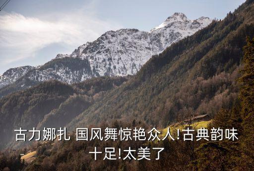 古力娜扎 国风舞惊艳众人!古典韵味十足!太美了