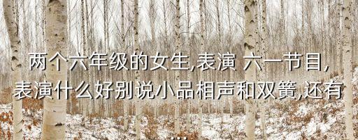 两个六年级的女生,表演 六一节目,表演什么好别说小品相声和双簧,还有...
