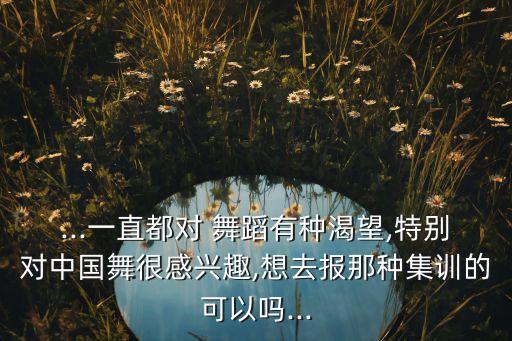 ...一直都对 舞蹈有种渴望,特别对中国舞很感兴趣,想去报那种集训的可以吗...