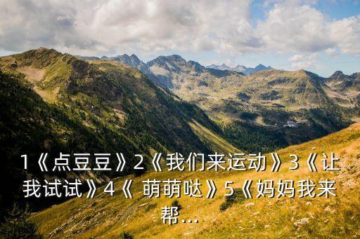 1《点豆豆》2《我们来运动》3《让我试试》4《 萌萌哒》5《妈妈我来帮...