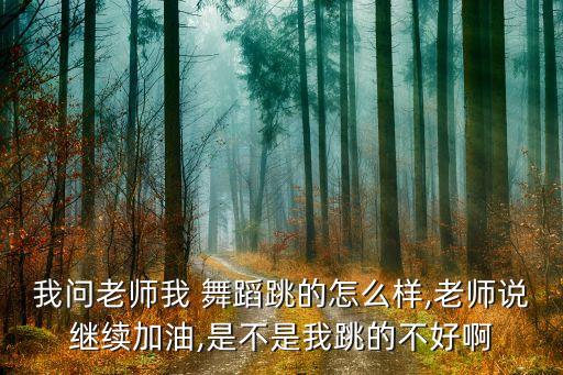 我问老师我 舞蹈跳的怎么样,老师说继续加油,是不是我跳的不好啊