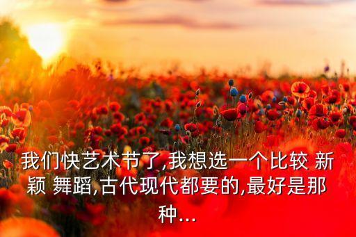我们快艺术节了,我想选一个比较 新颖 舞蹈,古代现代都要的,最好是那种...