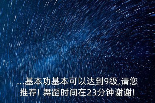 ...基本功基本可以达到9级,请您推荐! 舞蹈时间在23分钟谢谢!