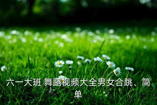 六一大班 舞蹈视频大全男女合跳、简单