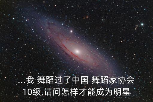 ...我 舞蹈过了中国 舞蹈家协会10级,请问怎样才能成为明星