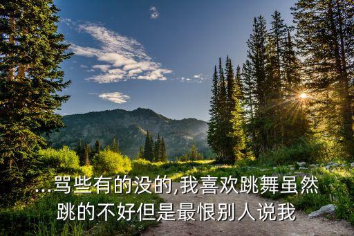 ...骂些有的没的,我喜欢跳舞虽然跳的不好但是最恨别人说我