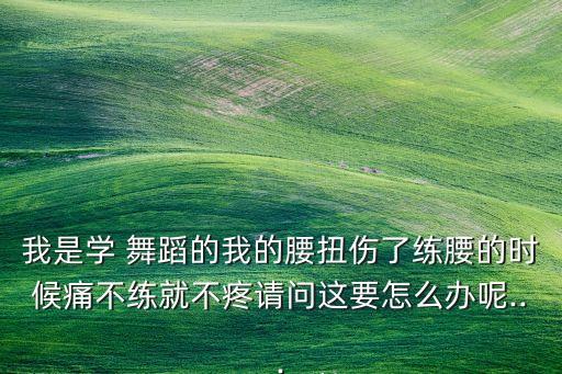 我是学 舞蹈的我的腰扭伤了练腰的时候痛不练就不疼请问这要怎么办呢...