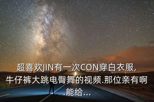 超喜欢JIN有一次CON穿白衣服,牛仔裤大跳电臀舞的视频.那位亲有啊.能给...