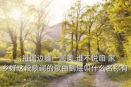...祖国边疆一画美,谁不说咱 家乡好这段歌词的歌曲到底叫什么名称有...
