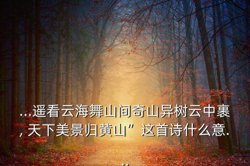 ...遥看云海舞山间奇山异树云中裹, 天下美景归黄山”这首诗什么意...