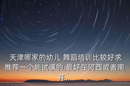  天津哪家的幼儿 舞蹈培训比较好求推荐一个能试课的,最好在河西或者南开...
