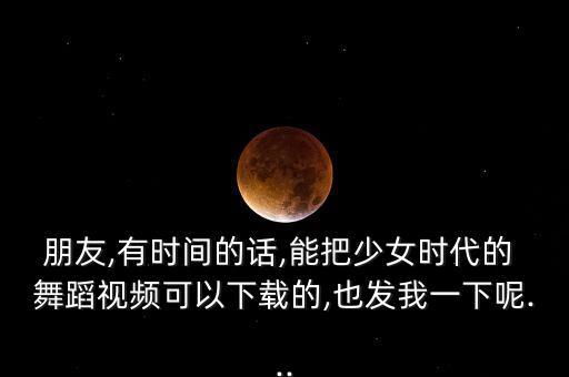 朋友,有时间的话,能把少女时代的 舞蹈视频可以下载的,也发我一下呢...