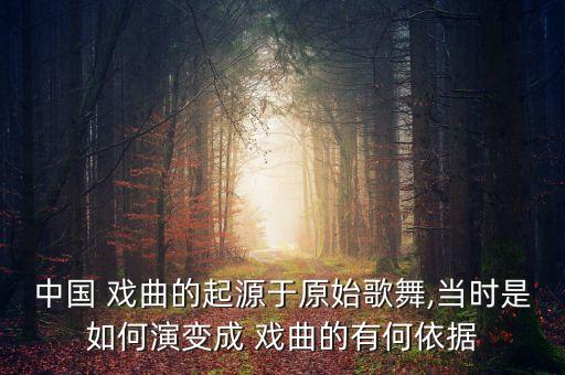 中国 戏曲的起源于原始歌舞,当时是如何演变成 戏曲的有何依据