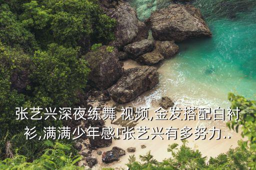 张艺兴深夜练舞 视频,金发搭配白衬衫,满满少年感!张艺兴有多努力...