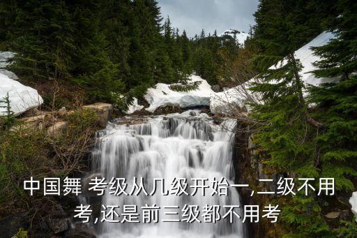 中国舞 考级从几级开始一,二级不用考,还是前三级都不用考