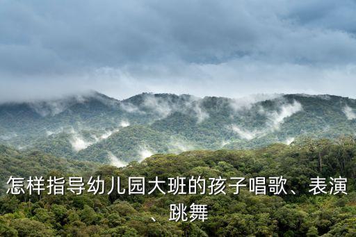 怎样指导幼儿园大班的孩子唱歌、表演、跳舞