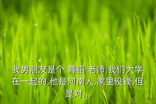 我男朋友是个 舞蹈 老师,我们大学在一起的,他是河南人,家里没钱,但是对...