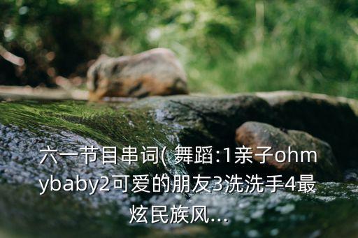 六一节目串词( 舞蹈:1亲子ohmybaby2可爱的朋友3洗洗手4最炫民族风...