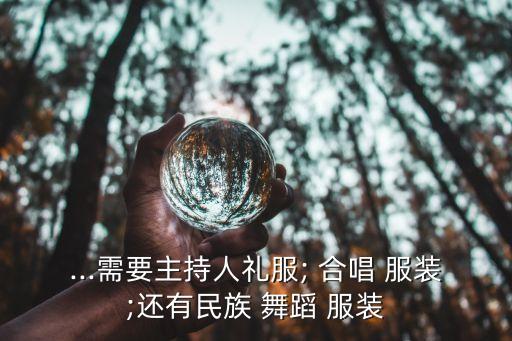 ...需要主持人礼服; 合唱 服装;还有民族 舞蹈 服装