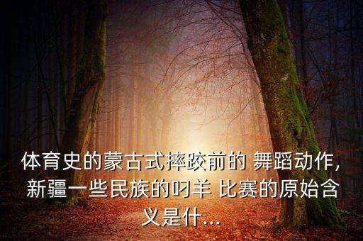 体育史的蒙古式摔跤前的 舞蹈动作, 新疆一些民族的叼羊 比赛的原始含义是什...