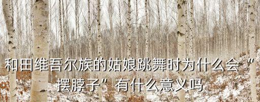 和田维吾尔族的姑娘跳舞时为什么会“摆脖子”有什么意义吗