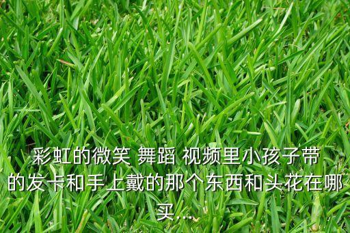  彩虹的微笑 舞蹈 视频里小孩子带的发卡和手上戴的那个东西和头花在哪买...