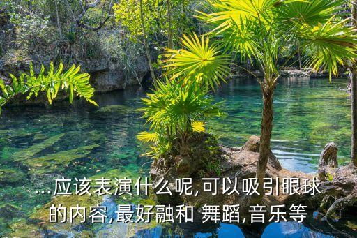 ...应该表演什么呢,可以吸引眼球的内容,最好融和 舞蹈,音乐等