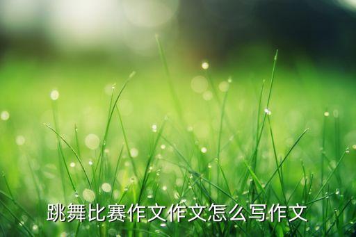 跳舞比赛作文作文怎么写作文
