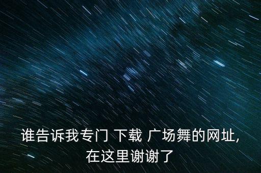 谁告诉我专门 下载 广场舞的网址,在这里谢谢了