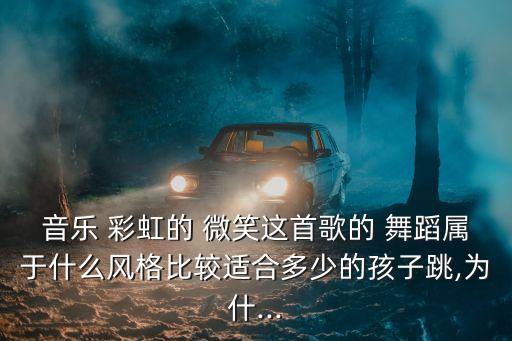 音乐 彩虹的 微笑这首歌的 舞蹈属于什么风格比较适合多少的孩子跳,为什...