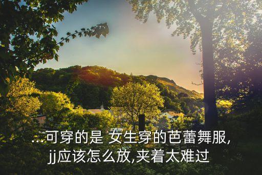 ...可穿的是 女生穿的芭蕾舞服,jj应该怎么放,夹着太难过