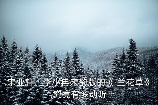 宋亚轩、李小冉宋韵版的《 兰花草》,究竟有多动听